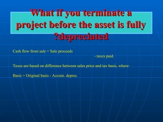 What if you terminate a
What if you terminate a
project before the asset is fully
project before the asset is fully
depreciated
depreciated
?
?
Cash flow from sale = Sale proceeds
- taxes paid.
Taxes are based on difference between sales price and tax basis, where:
Basis = Original basis - Accum. deprec.
 