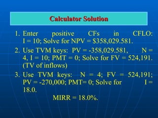 1. Enter positive CFs in CFLO:
I = 10; Solve for NPV = $358,029.581.
2. Use TVM keys: PV = -358,029.581, N =
4, I = 10; PMT = 0; Solve for FV = 524,191.
(TV of inflows)
3. Use TVM keys: N = 4; FV = 524,191;
PV = -270,000; PMT= 0; Solve for I =
18.0.
MIRR = 18.0%.
Calculator Solution
Calculator Solution
 
