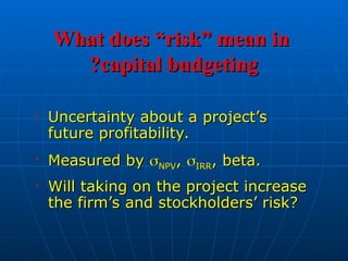 What does “risk” mean in
What does “risk” mean in
capital budgeting
capital budgeting
?
?
• Uncertainty about a project’s
Uncertainty about a project’s
future profitability.
future profitability.
• Measured by
Measured by 
NPV
NPV,
, 
IRR
IRR, beta.
, beta.
• Will taking on the project increase
Will taking on the project increase
the firm’s and stockholders’ risk?
the firm’s and stockholders’ risk?
 