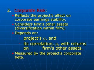 2.
2. Corporate Risk
Corporate Risk:
:
• Reflects the project’s effect on
Reflects the project’s effect on
corporate earnings stability.
corporate earnings stability.
• Considers firm’s other assets
Considers firm’s other assets
(diversification within firm).
(diversification within firm).
• Depends on:
Depends on:
• project’s
project’s 
, and
, and
• its correlation,
its correlation, 
, with returns
, with returns
on
on firm’s other assets.
firm’s other assets.
• Measured by the project’s corporate
Measured by the project’s corporate
beta.
beta.
 
