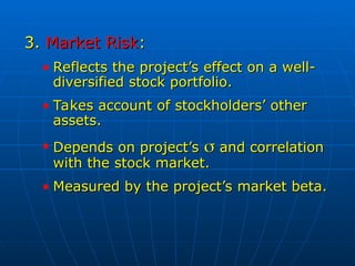 3.
3. Market Risk
Market Risk:
:
• Reflects the project’s effect on a well-
Reflects the project’s effect on a well-
diversified stock portfolio.
diversified stock portfolio.
• Takes account of stockholders’ other
Takes account of stockholders’ other
assets.
assets.
• Depends on project’s
Depends on project’s 
 and correlation
and correlation
with the stock market.
with the stock market.
• Measured by the project’s market beta.
Measured by the project’s market beta.
 