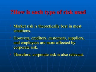 How is each type of risk used
How is each type of risk used
?
?
• Market risk is theoretically best in most
Market risk is theoretically best in most
situations.
situations.
• However, creditors, customers, suppliers,
However, creditors, customers, suppliers,
and employees are more affected by
and employees are more affected by
corporate risk.
corporate risk.
• Therefore, corporate risk is also relevant.
Therefore, corporate risk is also relevant.
 