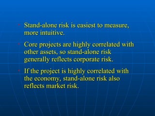 • Stand-alone risk is easiest to measure,
Stand-alone risk is easiest to measure,
more intuitive.
more intuitive.
• Core projects are highly correlated with
Core projects are highly correlated with
other assets, so stand-alone risk
other assets, so stand-alone risk
generally reflects corporate risk.
generally reflects corporate risk.
• If the project is highly correlated with
If the project is highly correlated with
the economy, stand-alone risk also
the economy, stand-alone risk also
reflects market risk.
reflects market risk.
 