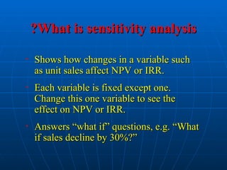 What is sensitivity analysis
What is sensitivity analysis
?
?
• Shows how changes in a variable such
Shows how changes in a variable such
as unit sales affect NPV or IRR.
as unit sales affect NPV or IRR.
• Each variable is fixed except one.
Each variable is fixed except one.
Change this one variable to see the
Change this one variable to see the
effect on NPV or IRR.
effect on NPV or IRR.
• Answers “what if” questions, e.g. “What
Answers “what if” questions, e.g. “What
if sales decline by 30%?”
if sales decline by 30%?”
 