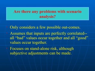 Are there any problems with scenario
analysis?
• Only considers a few possible out-comes.
• Assumes that inputs are perfectly correlated--
all “bad” values occur together and all “good”
values occur together.
• Focuses on stand-alone risk, although
subjective adjustments can be made.
 
