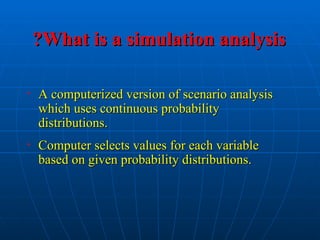 What is a simulation analysis
What is a simulation analysis
?
?
• A computerized version of scenario analysis
A computerized version of scenario analysis
which uses continuous probability
which uses continuous probability
distributions.
distributions.
• Computer selects values for each variable
Computer selects values for each variable
based on given probability distributions.
based on given probability distributions.
 