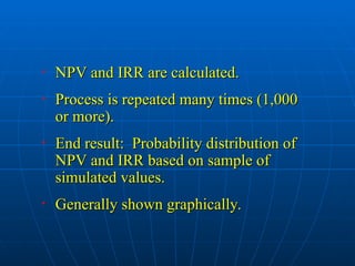 • NPV and IRR are calculated.
NPV and IRR are calculated.
• Process is repeated many times (1,000
Process is repeated many times (1,000
or more).
or more).
• End result: Probability distribution of
End result: Probability distribution of
NPV and IRR based on sample of
NPV and IRR based on sample of
simulated values.
simulated values.
• Generally shown graphically.
Generally shown graphically.
 