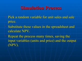 Simulation Process
Simulation Process
• Pick a random variable for unit sales and sale
Pick a random variable for unit sales and sale
price.
price.
• Substitute these values in the spreadsheet and
Substitute these values in the spreadsheet and
calculate NPV.
calculate NPV.
• Repeat the process many times, saving the
Repeat the process many times, saving the
input variables (units and price) and the output
input variables (units and price) and the output
(NPV).
(NPV).
 
