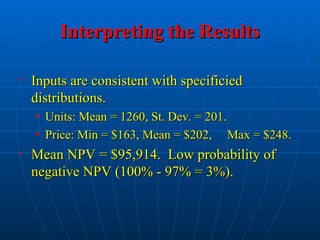 Interpreting the Results
Interpreting the Results
• Inputs are consistent with specificied
Inputs are consistent with specificied
distributions.
distributions.
• Units: Mean = 1260, St. Dev. = 201.
Units: Mean = 1260, St. Dev. = 201.
• Price: Min = $163, Mean = $202, Max = $248.
Price: Min = $163, Mean = $202, Max = $248.
• Mean NPV = $95,914. Low probability of
Mean NPV = $95,914. Low probability of
negative NPV (100% - 97% = 3%).
negative NPV (100% - 97% = 3%).
 
