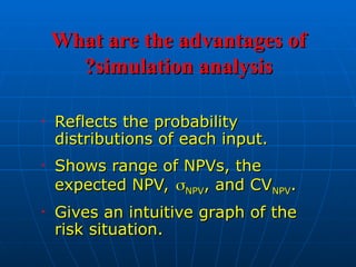 What are the advantages of
What are the advantages of
simulation analysis
simulation analysis
?
?
• Reflects the probability
Reflects the probability
distributions of each input.
distributions of each input.
• Shows range of NPVs, the
Shows range of NPVs, the
expected NPV,
expected NPV, 
NPV
NPV, and CV
, and CVNPV
NPV.
.
• Gives an intuitive graph of the
Gives an intuitive graph of the
risk situation.
risk situation.
 