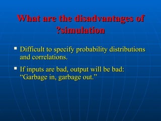 What are the disadvantages of
What are the disadvantages of
simulation
simulation
?
?
 Difficult to specify probability distributions
Difficult to specify probability distributions
and correlations.
and correlations.
 If inputs are bad, output will be bad:
If inputs are bad, output will be bad:
“Garbage in, garbage out.”
“Garbage in, garbage out.”
 