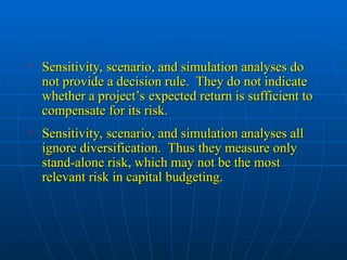 • Sensitivity, scenario, and simulation analyses do
Sensitivity, scenario, and simulation analyses do
not provide a decision rule. They do not indicate
not provide a decision rule. They do not indicate
whether a project’s expected return is sufficient to
whether a project’s expected return is sufficient to
compensate for its risk.
compensate for its risk.
• Sensitivity, scenario, and simulation analyses all
Sensitivity, scenario, and simulation analyses all
ignore diversification. Thus they measure only
ignore diversification. Thus they measure only
stand-alone risk, which may not be the most
stand-alone risk, which may not be the most
relevant risk in capital budgeting.
relevant risk in capital budgeting.
 
