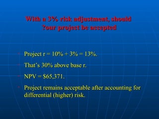 With a 3% risk adjustment, should
With a 3% risk adjustment, should
our project be accepted
our project be accepted
?
?
• Project r = 10% + 3% = 13%.
Project r = 10% + 3% = 13%.
• That’s 30% above base r.
That’s 30% above base r.
• NPV = $65,371.
NPV = $65,371.
• Project remains acceptable after accounting for
Project remains acceptable after accounting for
differential (higher) risk.
differential (higher) risk.
 