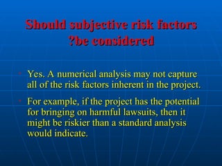 Should subjective risk factors
Should subjective risk factors
be considered
be considered
?
?
• Yes. A numerical analysis may not capture
Yes. A numerical analysis may not capture
all of the risk factors inherent in the project.
all of the risk factors inherent in the project.
• For example, if the project has the potential
For example, if the project has the potential
for bringing on harmful lawsuits, then it
for bringing on harmful lawsuits, then it
might be riskier than a standard analysis
might be riskier than a standard analysis
would indicate.
would indicate.
 