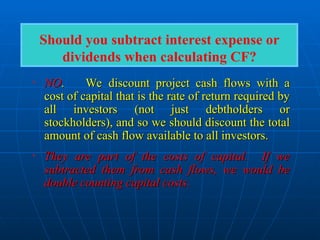 • NO
NO.
. We discount project cash flows with a
We discount project cash flows with a
cost of capital that is the rate of return required by
cost of capital that is the rate of return required by
all investors (not just debtholders or
all investors (not just debtholders or
stockholders), and so we should discount the total
stockholders), and so we should discount the total
amount of cash flow available to all investors.
amount of cash flow available to all investors.
• They are part of the costs of capital. If we
They are part of the costs of capital. If we
subtracted them from cash flows, we would be
subtracted them from cash flows, we would be
double counting capital costs.
double counting capital costs.
Should you subtract interest expense or
dividends when calculating CF?
 