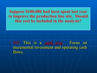 • NO
NO. This is a
. This is a sunk cost
sunk cost. Focus on
. Focus on
incremental investment and operating cash
incremental investment and operating cash
flows.
flows.
Suppose $100,000 had been spent last year
to improve the production line site. Should
this cost be included in the analysis?
 