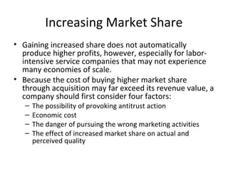 Increasing Market Share
• Gaining increased share does not automatically
produce higher profits, however, especially for labor-
intensive service companies that may not experience
many economies of scale.
• Because the cost of buying higher market share
through acquisition may far exceed its revenue value, a
company should first consider four factors:
– The possibility of provoking antitrust action
– Economic cost
– The danger of pursuing the wrong marketing activities
– The effect of increased market share on actual and
perceived quality
 