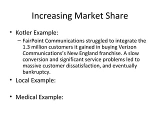 Increasing Market Share
• Kotler Example:
– FairPoint Communications struggled to integrate the
1.3 million customers it gained in buying Verizon
Communications’s New England franchise. A slow
conversion and significant service problems led to
massive customer dissatisfaction, and eventually
bankruptcy.
• Local Example:
• Medical Example:
 