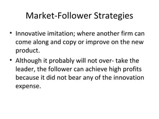 Market-Follower Strategies
• Innovative imitation; where another firm can
come along and copy or improve on the new
product.
• Although it probably will not over- take the
leader, the follower can achieve high profits
because it did not bear any of the innovation
expense.
 