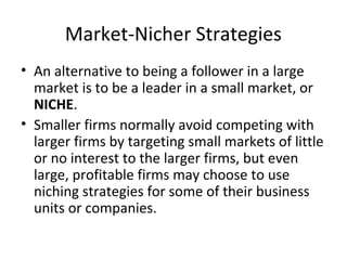 Market-Nicher Strategies
• An alternative to being a follower in a large
market is to be a leader in a small market, or
NICHE.
• Smaller firms normally avoid competing with
larger firms by targeting small markets of little
or no interest to the larger firms, but even
large, profitable firms may choose to use
niching strategies for some of their business
units or companies.
 