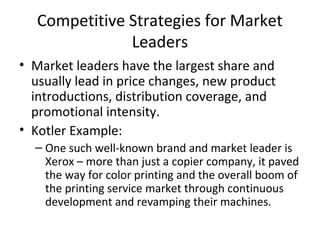 Competitive Strategies for Market
Leaders
• Market leaders have the largest share and
usually lead in price changes, new product
introductions, distribution coverage, and
promotional intensity.
• Kotler Example:
– One such well-known brand and market leader is
Xerox – more than just a copier company, it paved
the way for color printing and the overall boom of
the printing service market through continuous
development and revamping their machines.
 