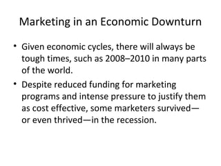 Marketing in an Economic Downturn
• Given economic cycles, there will always be
tough times, such as 2008–2010 in many parts
of the world.
• Despite reduced funding for marketing
programs and intense pressure to justify them
as cost effective, some marketers survived—
or even thrived—in the recession.
 