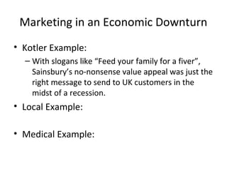 Marketing in an Economic Downturn
• Kotler Example:
– With slogans like “Feed your family for a fiver”,
Sainsbury’s no-nonsense value appeal was just the
right message to send to UK customers in the
midst of a recession.
• Local Example:
• Medical Example:
 