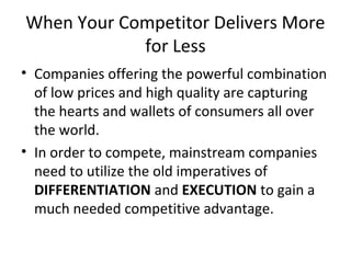 When Your Competitor Delivers More
for Less
• Companies offering the powerful combination
of low prices and high quality are capturing
the hearts and wallets of consumers all over
the world.
• In order to compete, mainstream companies
need to utilize the old imperatives of
DIFFERENTIATION and EXECUTION to gain a
much needed competitive advantage.
 