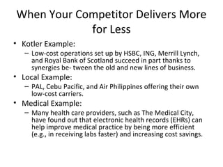 When Your Competitor Delivers More
for Less
• Kotler Example:
– Low-cost operations set up by HSBC, ING, Merrill Lynch,
and Royal Bank of Scotland succeed in part thanks to
synergies be- tween the old and new lines of business.
• Local Example:
– PAL, Cebu Pacific, and Air Philippines offering their own
low-cost carriers.
• Medical Example:
– Many health care providers, such as The Medical City,
have found out that electronic health records (EHRs) can
help improve medical practice by being more efficient
(e.g., in receiving labs faster) and increasing cost savings.
 