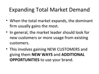 Expanding Total Market Demand
• When the total market expands, the dominant
firm usually gains the most.
• In general, the market leader should look for
new customers or more usage from existing
customers.
• This involves gaining NEW CUSTOMERS and
giving them NEW WAYS and ADDITIONAL
OPPORTUNITIES to use your brand.
 