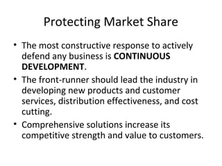 Protecting Market Share
• The most constructive response to actively
defend any business is CONTINUOUS
DEVELOPMENT.
• The front-runner should lead the industry in
developing new products and customer
services, distribution effectiveness, and cost
cutting.
• Comprehensive solutions increase its
competitive strength and value to customers.
 