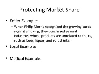 Protecting Market Share
• Kotler Example:
– When Philip Morris recognized the growing curbs
against smoking, they purchased several
industries whose products are unrelated to theirs,
such as beer, liquor, and soft drinks.
• Local Example:
• Medical Example:
 