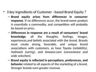 • 3 key ingredients of Customer –based Brand Equity ?
– Brand equity arises from differences in consumer
response. If no differences occur, the brand-name product
is essentially a commodity, and competition will probably
be based on price.
– Differences in response are a result of consumers’ brand
knowledge, all the thoughts, feelings, images,
experiences,and beliefs associated with the brand. Brands
must create strong, favorable, and unique brand
associations with customers, as have Toyota (reliability),
Hallmark (caring), and Amazon.com (convenience and
wide selection).
– Brand equity is reflected in perceptions, preferences, and
behavior related to all aspects of the marketing of a brand.
Stronger brands earn greater revenue.
 