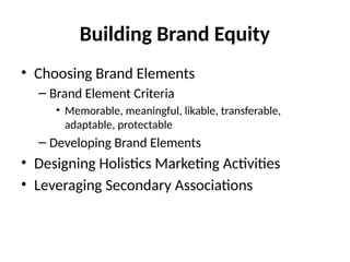 Building Brand Equity
• Choosing Brand Elements
– Brand Element Criteria
• Memorable, meaningful, likable, transferable,
adaptable, protectable
– Developing Brand Elements
• Designing Holistics Marketing Activities
• Leveraging Secondary Associations
 