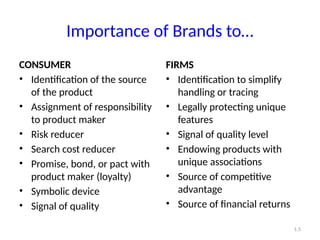 Importance of Brands to…
CONSUMER
• Identification of the source
of the product
• Assignment of responsibility
to product maker
• Risk reducer
• Search cost reducer
• Promise, bond, or pact with
product maker (loyalty)
• Symbolic device
• Signal of quality
FIRMS
• Identification to simplify
handling or tracing
• Legally protecting unique
features
• Signal of quality level
• Endowing products with
unique associations
• Source of competitive
advantage
• Source of financial returns
1.5
 