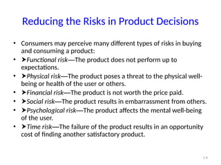 1.6
Reducing the Risks in Product Decisions
• Consumers may perceive many different types of risks in buying
and consuming a product:
• Functional risk—The product does not perform up to
expectations.
• Physical risk—The product poses a threat to the physical well-
being or health of the user or others.
• Financial risk—The product is not worth the price paid.
• Social risk—The product results in embarrassment from others.
• Psychological risk—The product affects the mental well-being
of the user.
• Time risk—The failure of the product results in an opportunity
cost of finding another satisfactory product.
 