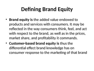 Defining Brand Equity
• Brand equity is the added value endowed to
products and services with consumers. It may be
reflected in the way consumers think, feel, and act
with respect to the brand, as well as in the prices,
market share, and profitability it commands.
• Customer-based brand equity is thus the
differential effect brand knowledge has on
consumer response to the marketing of that brand
 