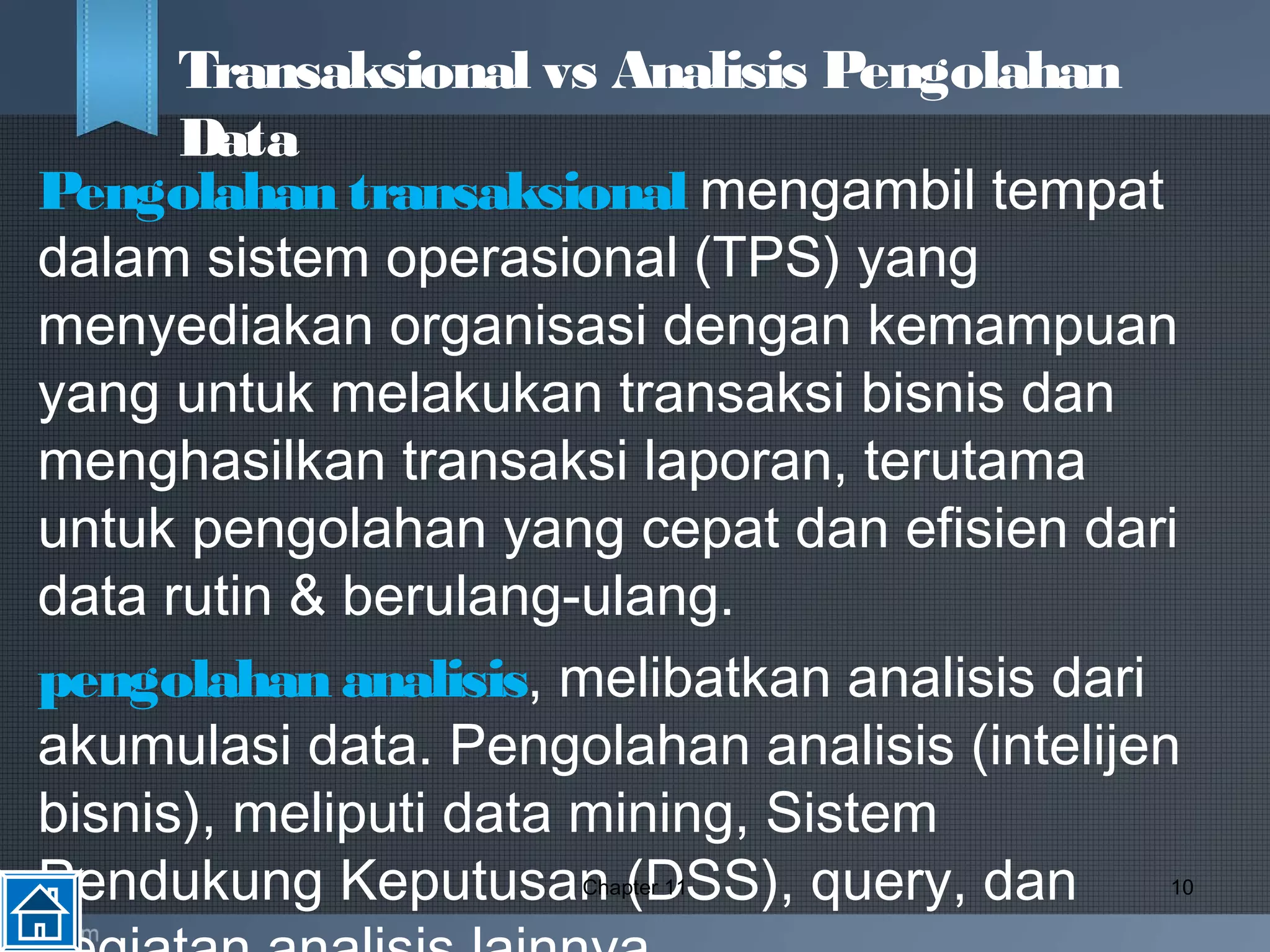 Pengolahan transaksional mengambil tempat
dalam sistem operasional (TPS) yang
menyediakan organisasi dengan kemampuan
yang untuk melakukan transaksi bisnis dan
menghasilkan transaksi laporan, terutama
untuk pengolahan yang cepat dan efisien dari
data rutin & berulang-ulang.
pengolahan analisis, melibatkan analisis dari
akumulasi data. Pengolahan analisis (intelijen
bisnis), meliputi data mining, Sistem
Pendukung Keputusan (DSS), query, danChapter 11 10
Transaksional vs Analisis Pengolahan
Data
 