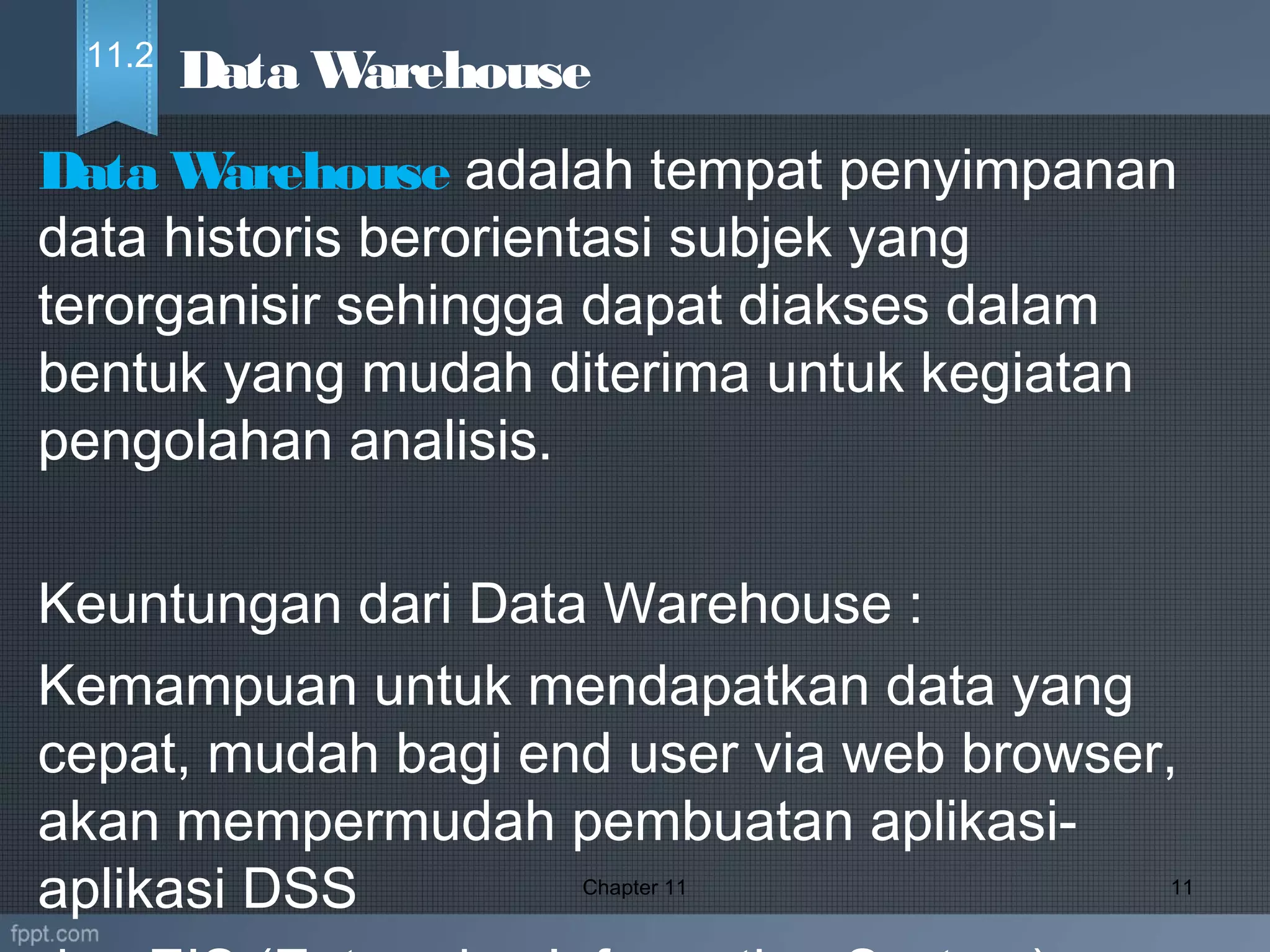 Data Warehouse adalah tempat penyimpanan
data historis berorientasi subjek yang
terorganisir sehingga dapat diakses dalam
bentuk yang mudah diterima untuk kegiatan
pengolahan analisis.
Keuntungan dari Data Warehouse :
Kemampuan untuk mendapatkan data yang
cepat, mudah bagi end user via web browser,
akan mempermudah pembuatan aplikasi-
aplikasi DSS Chapter 11 11
Data Warehouse11.2
 