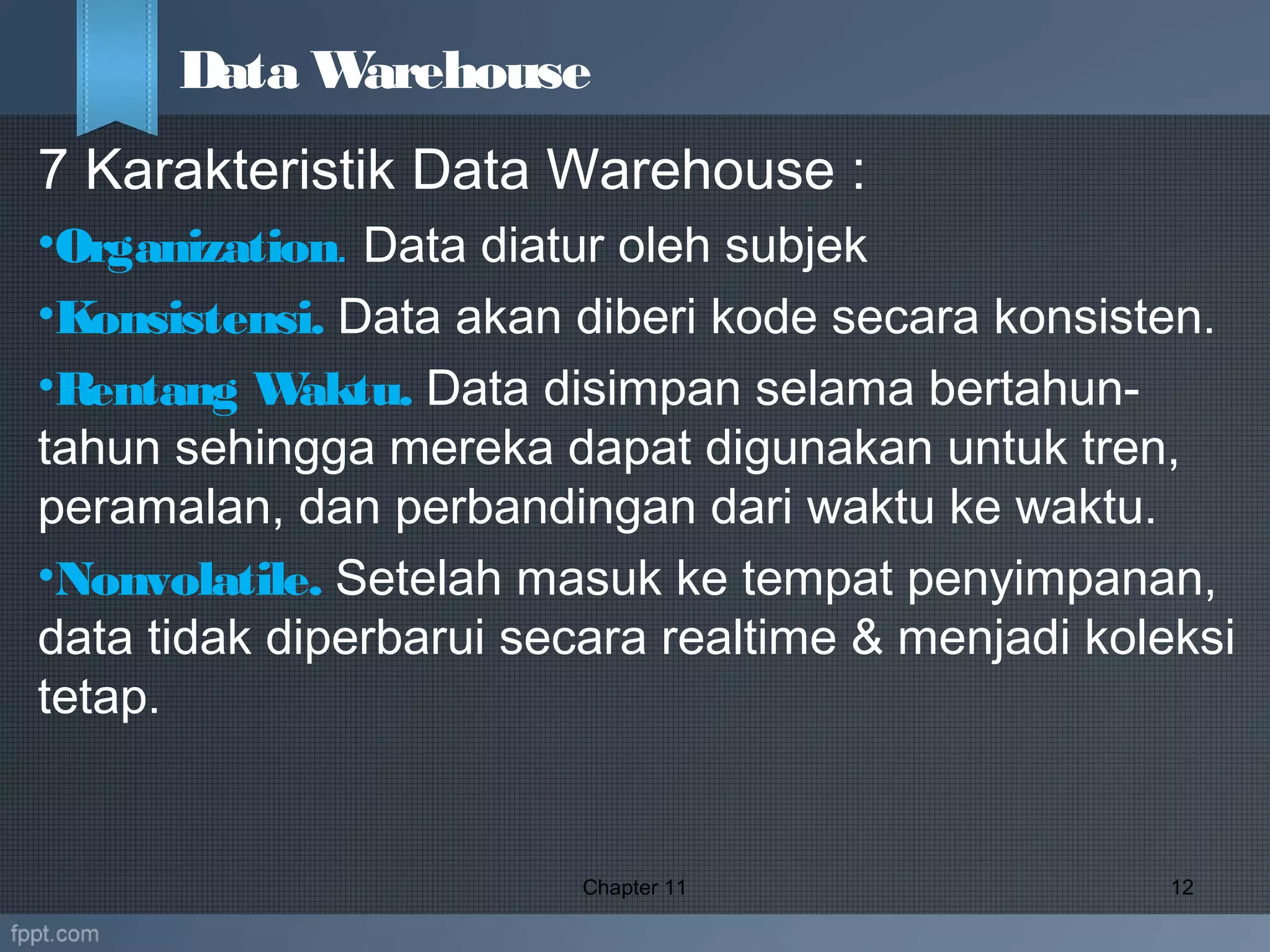 7 Karakteristik Data Warehouse :
•Organization. Data diatur oleh subjek
•Konsistensi. Data akan diberi kode secara konsisten.
•Rentang Waktu. Data disimpan selama bertahun-
tahun sehingga mereka dapat digunakan untuk tren,
peramalan, dan perbandingan dari waktu ke waktu.
•Nonvolatile. Setelah masuk ke tempat penyimpanan,
data tidak diperbarui secara realtime & menjadi koleksi
tetap.
Chapter 11 12
Data Warehouse
 