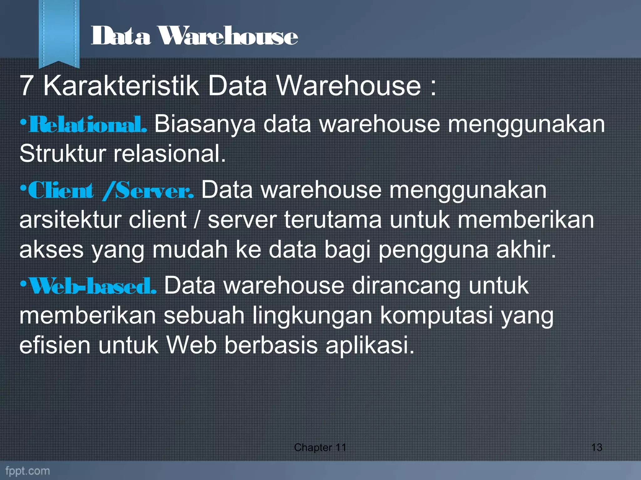 7 Karakteristik Data Warehouse :
•Relational. Biasanya data warehouse menggunakan
Struktur relasional.
•Client /Server. Data warehouse menggunakan
arsitektur client / server terutama untuk memberikan
akses yang mudah ke data bagi pengguna akhir.
•Web-based. Data warehouse dirancang untuk
memberikan sebuah lingkungan komputasi yang
efisien untuk Web berbasis aplikasi.
Chapter 11 13
Data Warehouse
 