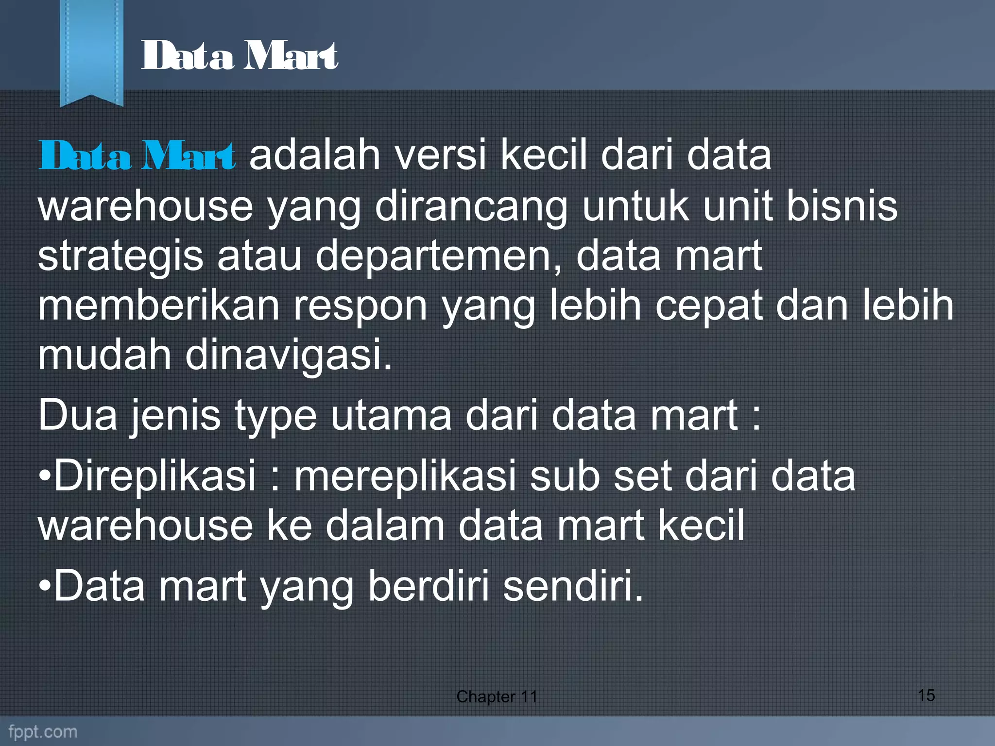 Data Mart adalah versi kecil dari data
warehouse yang dirancang untuk unit bisnis
strategis atau departemen, data mart
memberikan respon yang lebih cepat dan lebih
mudah dinavigasi.
Dua jenis type utama dari data mart :
•Direplikasi : mereplikasi sub set dari data
warehouse ke dalam data mart kecil
•Data mart yang berdiri sendiri.
Chapter 11 15
Data Mart
 