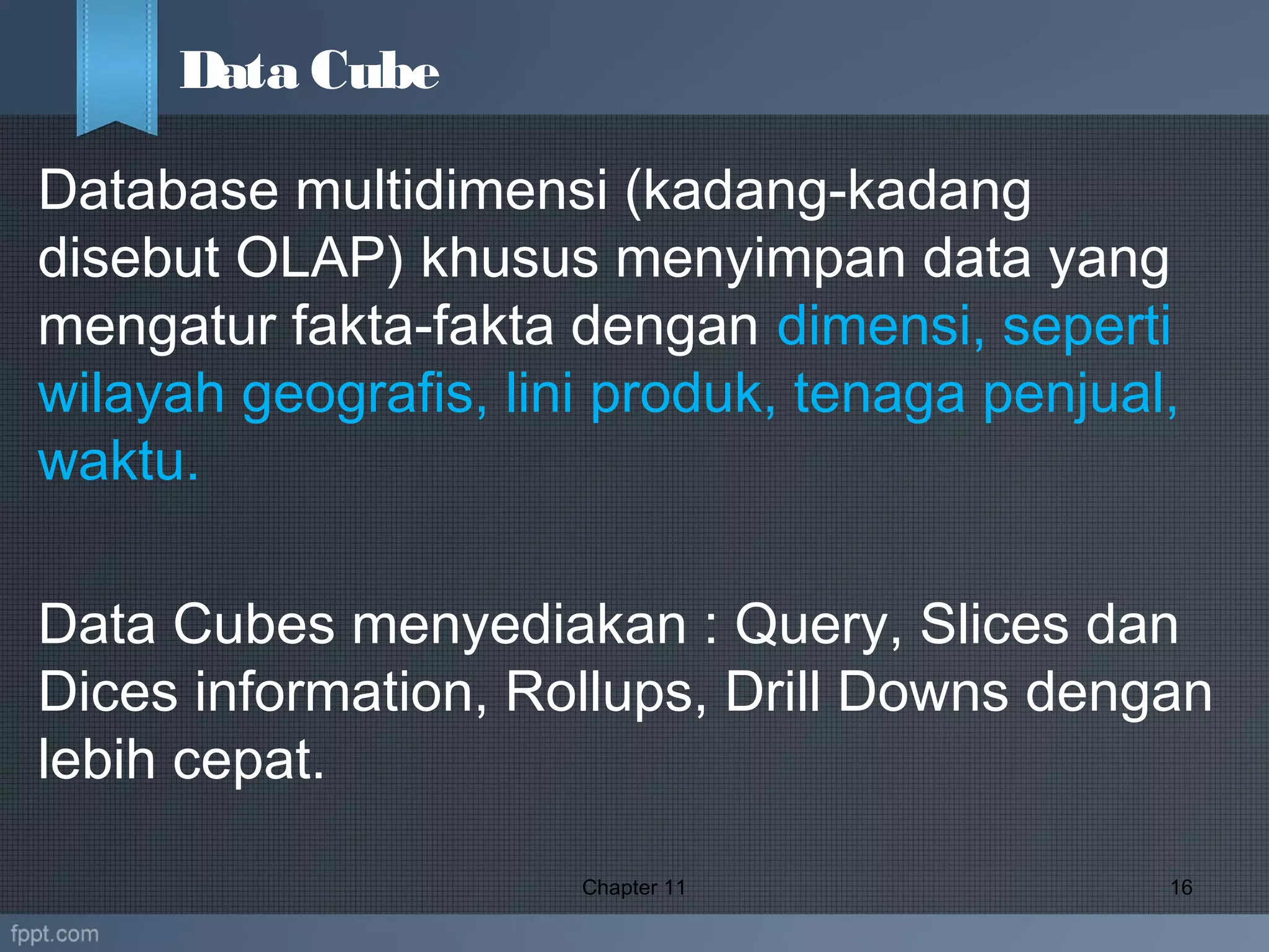 Database multidimensi (kadang-kadang
disebut OLAP) khusus menyimpan data yang
mengatur fakta-fakta dengan dimensi, seperti
wilayah geografis, lini produk, tenaga penjual,
waktu.
Data Cubes menyediakan : Query, Slices dan
Dices information, Rollups, Drill Downs dengan
lebih cepat.
Chapter 11 16
Data Cube
 