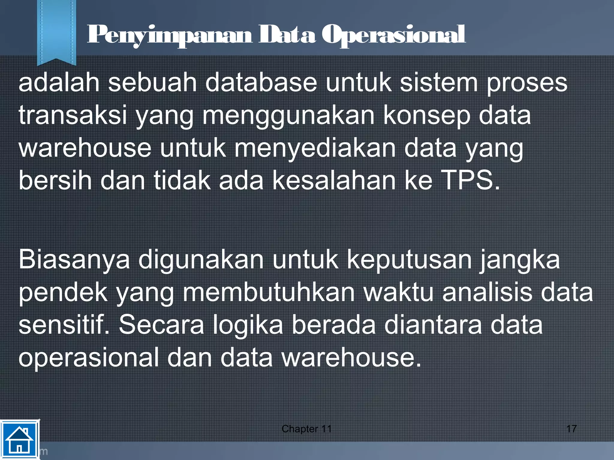 adalah sebuah database untuk sistem proses
transaksi yang menggunakan konsep data
warehouse untuk menyediakan data yang
bersih dan tidak ada kesalahan ke TPS.
Biasanya digunakan untuk keputusan jangka
pendek yang membutuhkan waktu analisis data
sensitif. Secara logika berada diantara data
operasional dan data warehouse.
Chapter 11 17
Penyimpanan Data Operasional
 