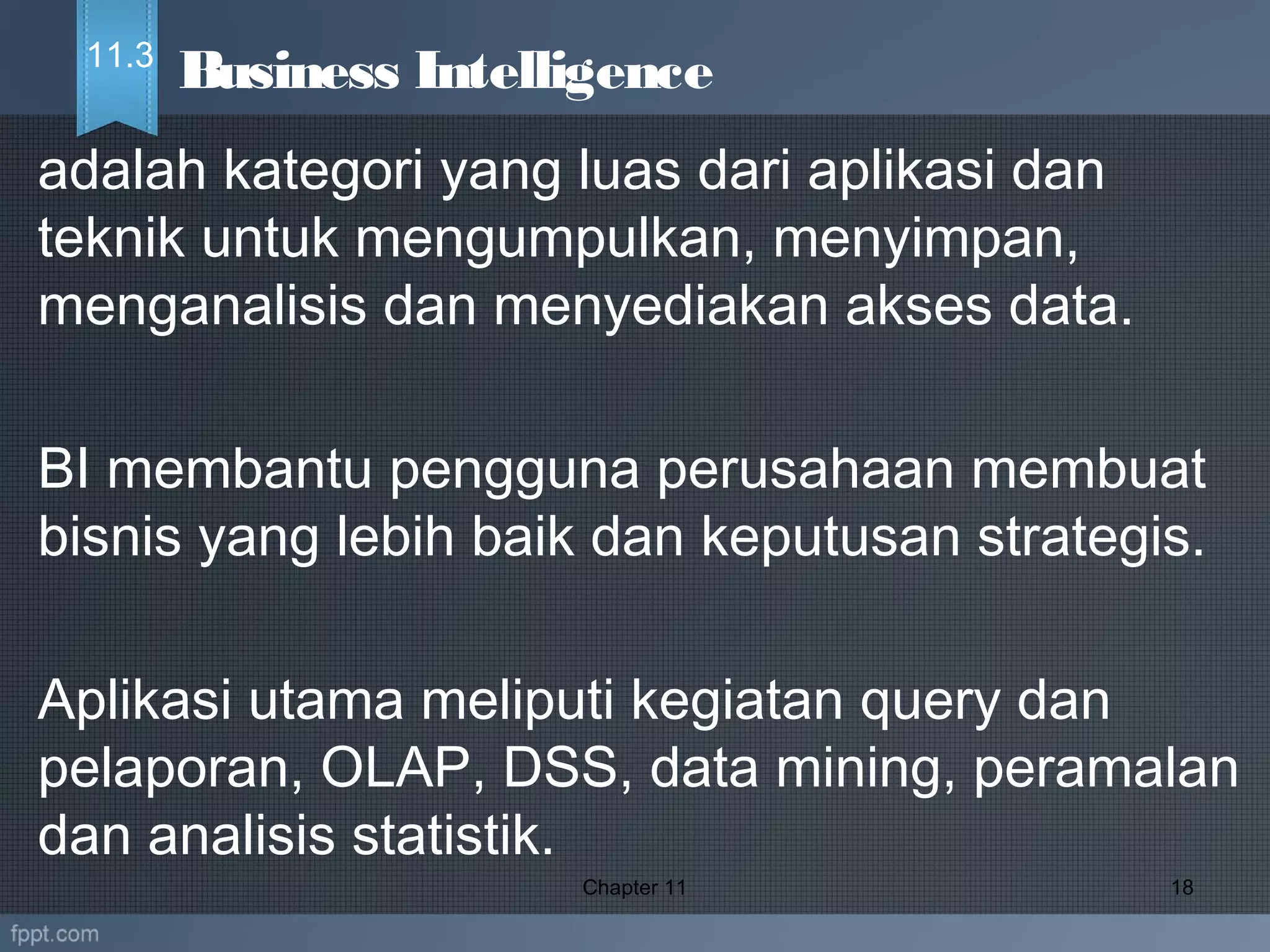 adalah kategori yang luas dari aplikasi dan
teknik untuk mengumpulkan, menyimpan,
menganalisis dan menyediakan akses data.
BI membantu pengguna perusahaan membuat
bisnis yang lebih baik dan keputusan strategis.
Aplikasi utama meliputi kegiatan query dan
pelaporan, OLAP, DSS, data mining, peramalan
dan analisis statistik.  
Chapter 11 18
Business Intelligence11.3
 