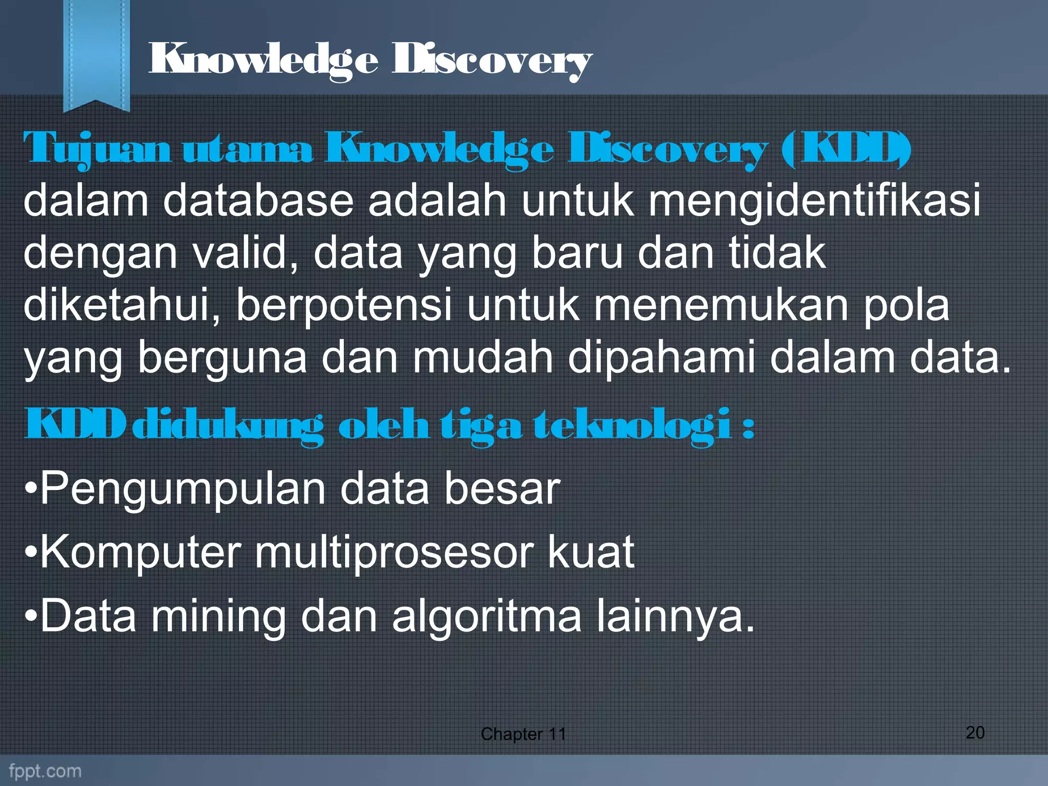 Tujuan utama Knowledge Discovery (KDD)
dalam database adalah untuk mengidentifikasi
dengan valid, data yang baru dan tidak
diketahui, berpotensi untuk menemukan pola
yang berguna dan mudah dipahami dalam data.
KDDdidukung oleh tiga teknologi :
•Pengumpulan data besar
•Komputer multiprosesor kuat
•Data mining dan algoritma lainnya. 
Chapter 11 20
Knowledge Discovery
 