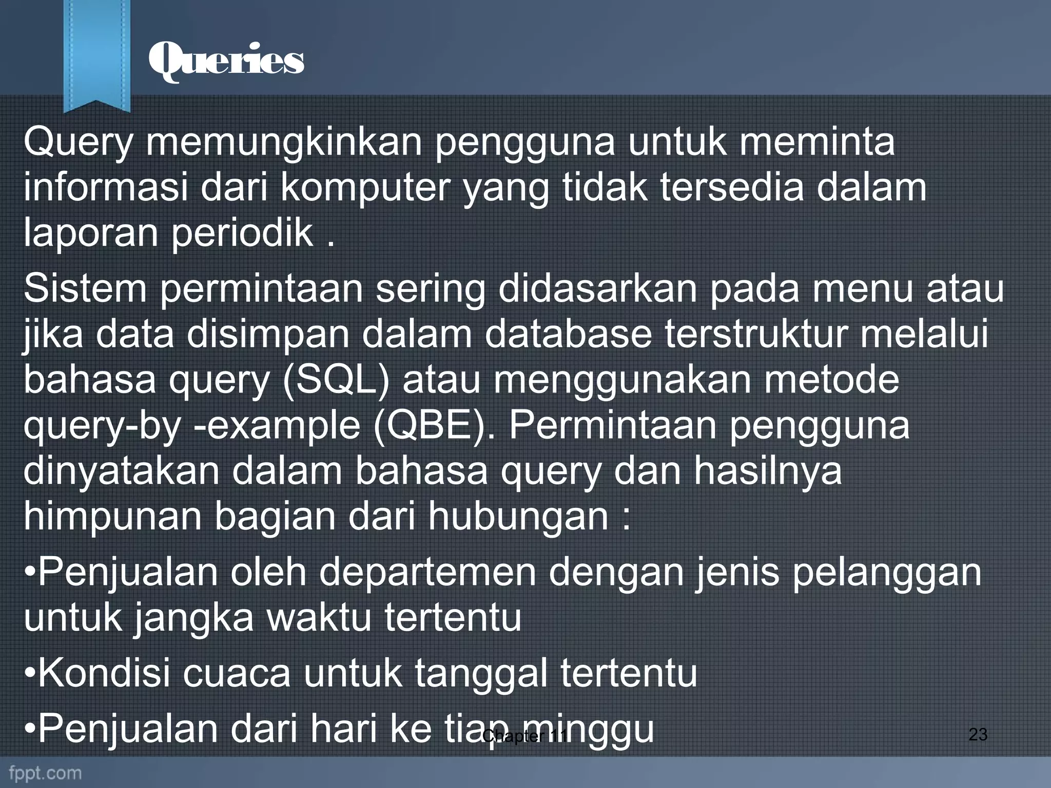 Query memungkinkan pengguna untuk meminta
informasi dari komputer yang tidak tersedia dalam
laporan periodik .
Sistem permintaan sering didasarkan pada menu atau
jika data disimpan dalam database terstruktur melalui
bahasa query (SQL) atau menggunakan metode
query-by -example (QBE). Permintaan pengguna
dinyatakan dalam bahasa query dan hasilnya
himpunan bagian dari hubungan :
•Penjualan oleh departemen dengan jenis pelanggan
untuk jangka waktu tertentu
•Kondisi cuaca untuk tanggal tertentu
•Penjualan dari hari ke tiap mingguChapter 11 23
Queries
 