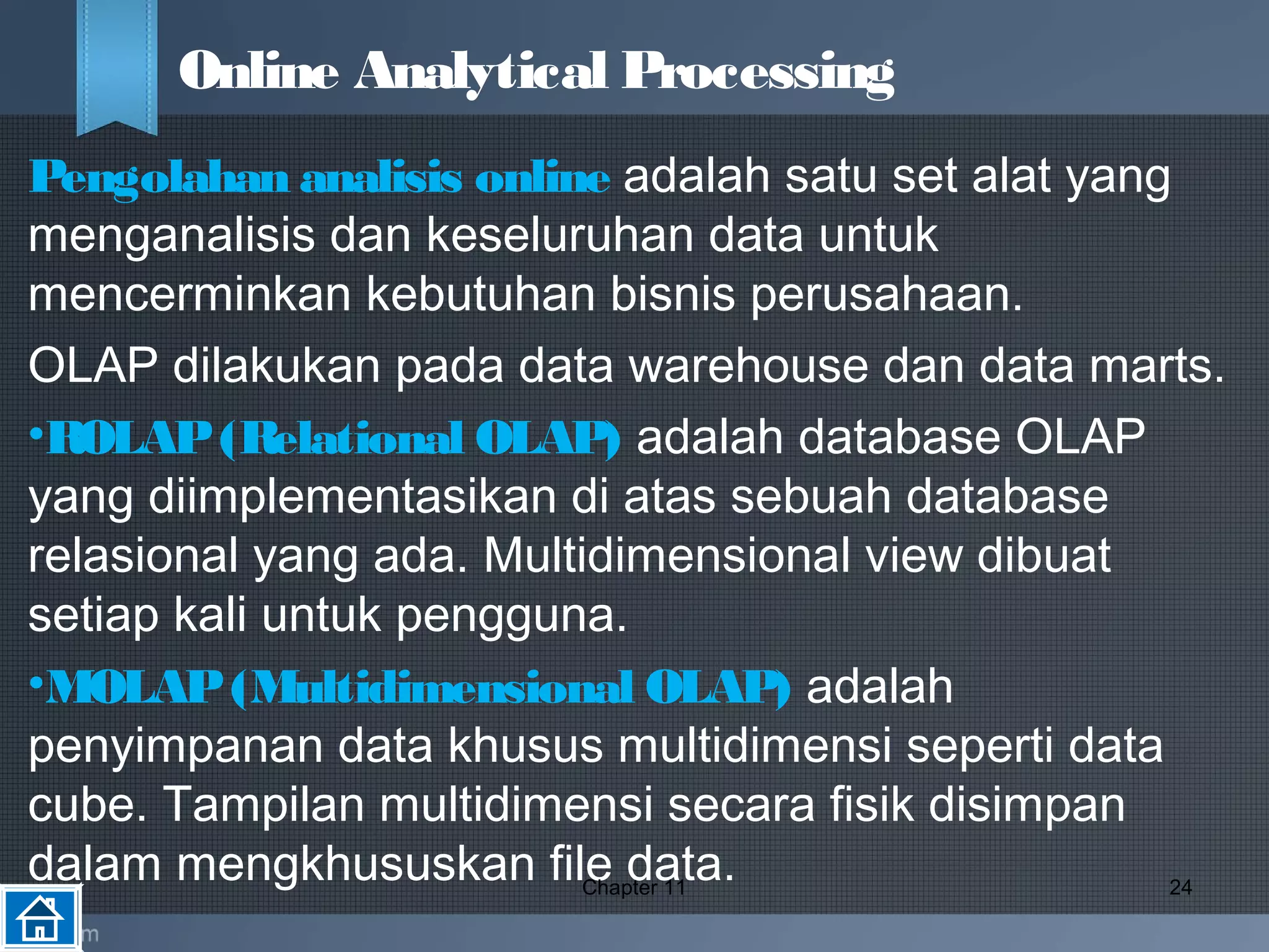 Pengolahan analisis online adalah satu set alat yang
menganalisis dan keseluruhan data untuk
mencerminkan kebutuhan bisnis perusahaan.
OLAP dilakukan pada data warehouse dan data marts.
•ROLAP(Relational OLAP) adalah database OLAP
yang diimplementasikan di atas sebuah database
relasional yang ada. Multidimensional view dibuat
setiap kali untuk pengguna.
•MOLAP(Multidimensional OLAP) adalah
penyimpanan data khusus multidimensi seperti data
cube. Tampilan multidimensi secara fisik disimpan
dalam mengkhususkan file data.Chapter 11 24
Online Analytical Processing
 