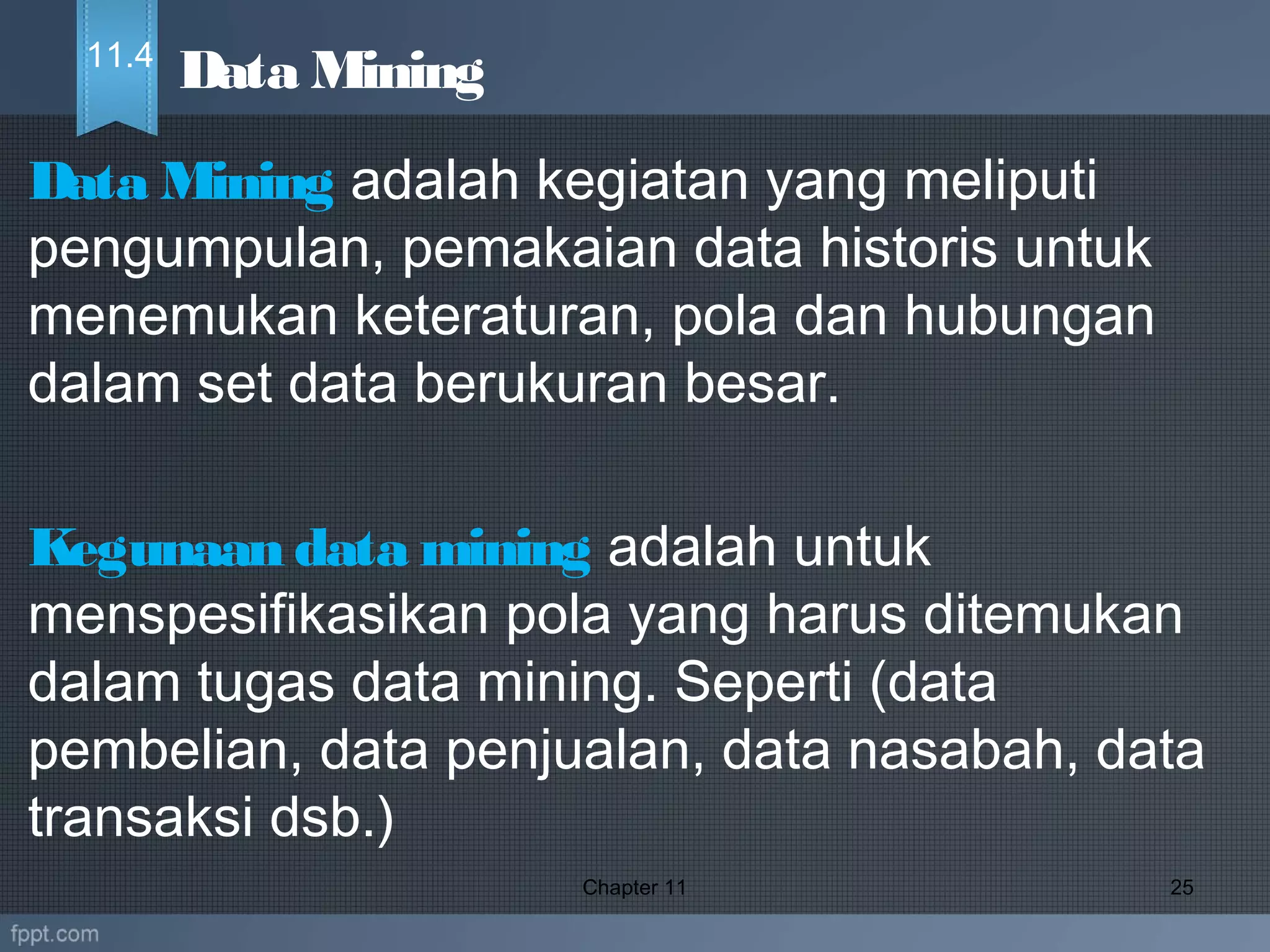 Data Mining adalah kegiatan yang meliputi
pengumpulan, pemakaian data historis untuk
menemukan keteraturan, pola dan hubungan
dalam set data berukuran besar.
Kegunaan data mining adalah untuk
menspesifikasikan pola yang harus ditemukan
dalam tugas data mining. Seperti (data
pembelian, data penjualan, data nasabah, data
transaksi dsb.)
Chapter 11 25
Data Mining11.4
 