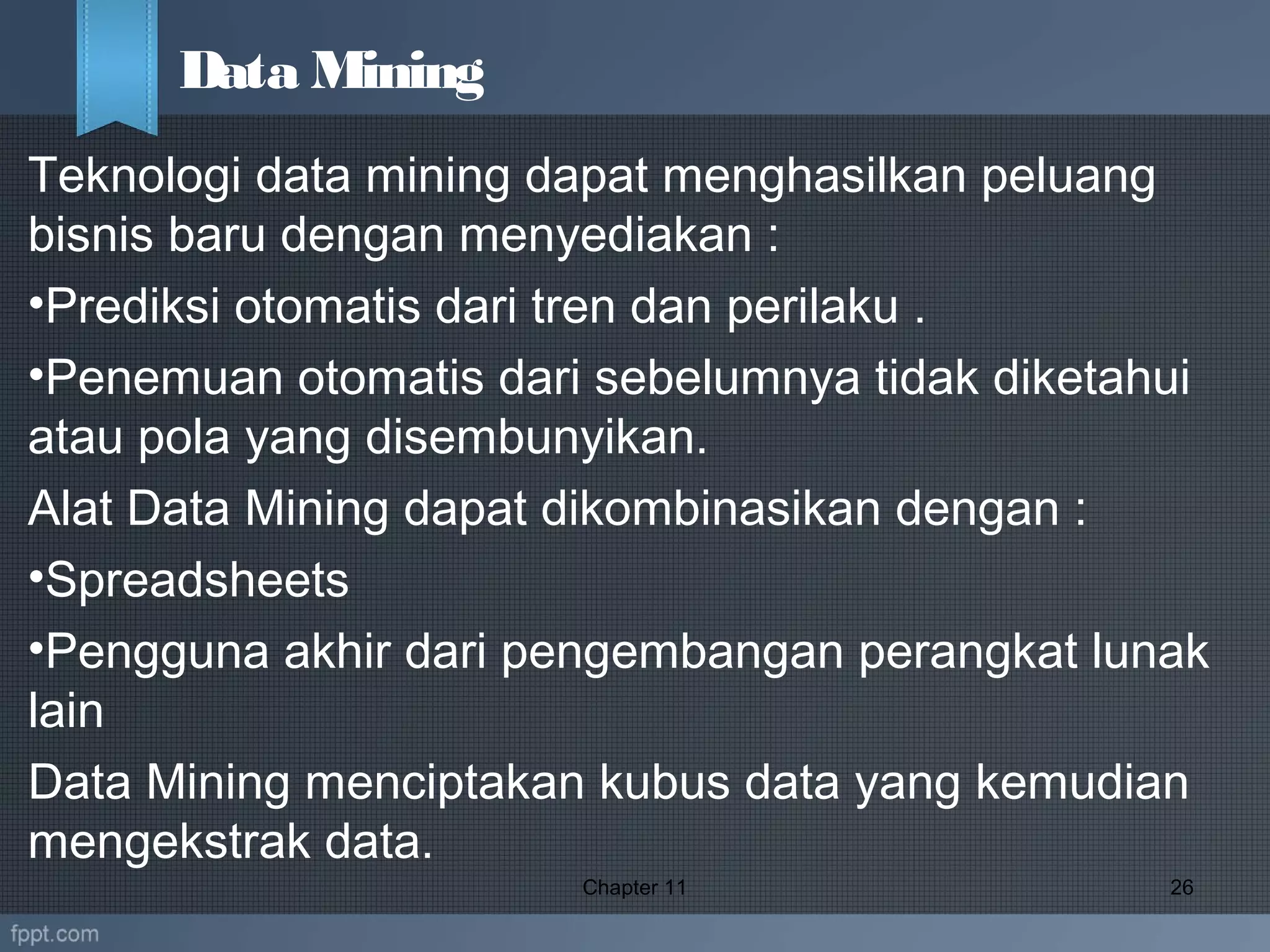 Teknologi data mining dapat menghasilkan peluang
bisnis baru dengan menyediakan :
•Prediksi otomatis dari tren dan perilaku .
•Penemuan otomatis dari sebelumnya tidak diketahui
atau pola yang disembunyikan.
Alat Data Mining dapat dikombinasikan dengan :
•Spreadsheets
•Pengguna akhir dari pengembangan perangkat lunak
lain
Data Mining menciptakan kubus data yang kemudian
mengekstrak data.
Chapter 11 26
Data Mining
 